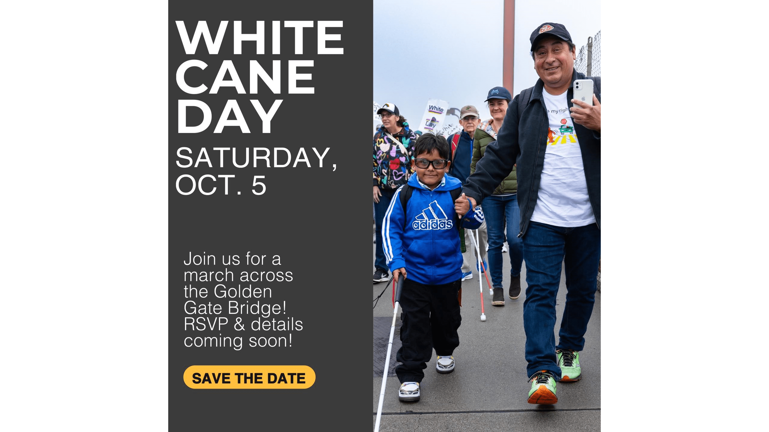 To the left, flyer features white text on a dark gray background that reads “White Cane Day/ Saturday Oct. 5 / Join us for a march across the Golden Gate Bridge. RSVP & details to come!” To the right is a photo of a parent and child holding hands and walking across the Golden Gate Bridge— the child is using a white cane